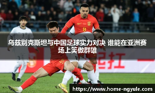 乌兹别克斯坦与中国足球实力对决 谁能在亚洲赛场上笑傲群雄