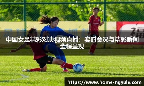 中国女足精彩对决视频直播：实时赛况与精彩瞬间全程呈现