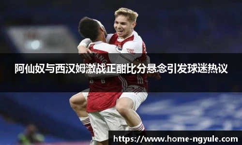 阿仙奴与西汉姆激战正酣比分悬念引发球迷热议