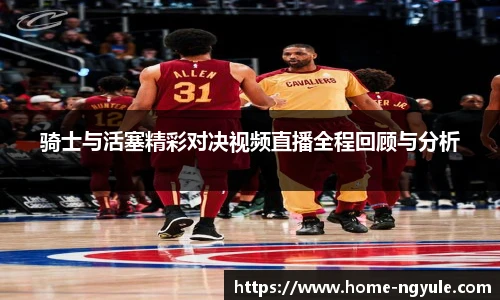 骑士与活塞精彩对决视频直播全程回顾与分析