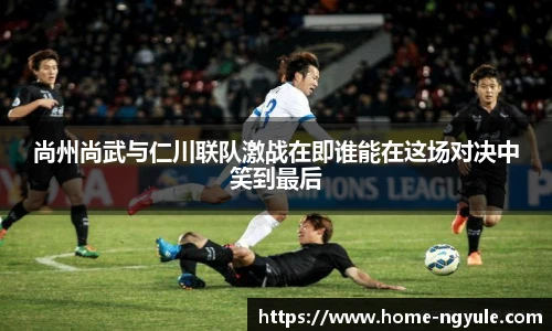 尚州尚武与仁川联队激战在即谁能在这场对决中笑到最后